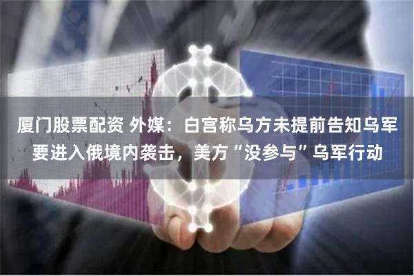 厦门股票配资 外媒：白宫称乌方未提前告知乌军要进入俄境内袭击，美方“没参与”乌军行动