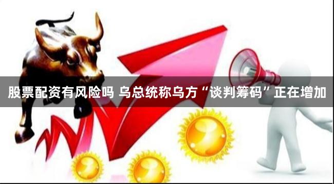 股票配资有风险吗 乌总统称乌方“谈判筹码”正在增加