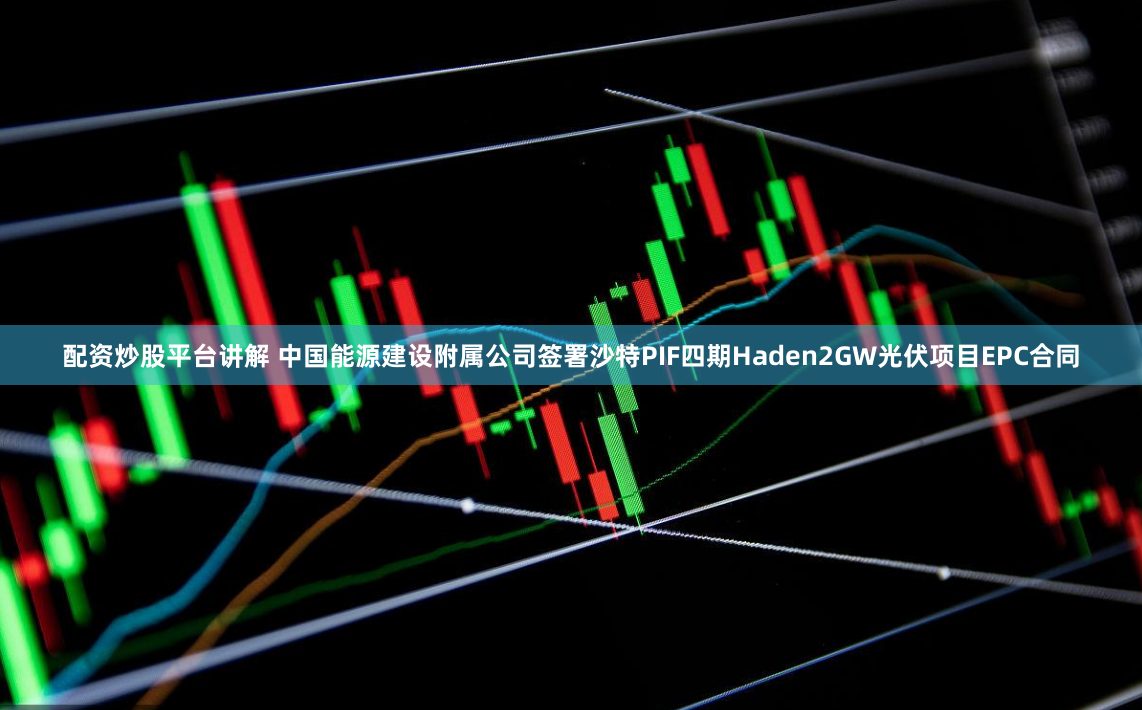 配资炒股平台讲解 中国能源建设附属公司签署沙特PIF四期Haden2GW光伏项目EPC合同