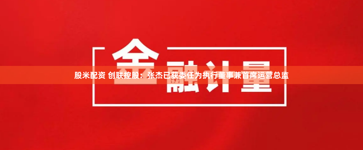 股米配资 创联控股：张杰已获委任为执行董事兼首席运营总监