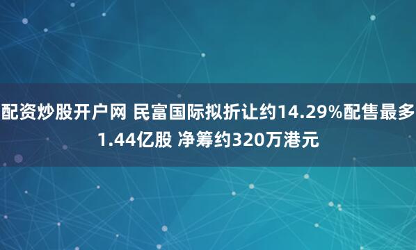 配资炒股开户网 民富国际拟折让约14.29%配售最多1.44亿股 净筹约320万港元