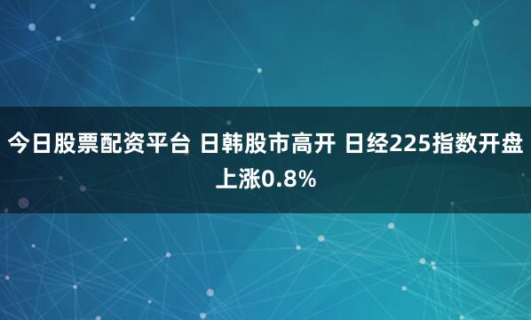 今日股票配资平台 日韩股市高开 日经225指数开盘上涨0.8%