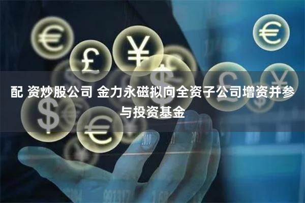 配 资炒股公司 金力永磁拟向全资子公司增资并参与投资基金