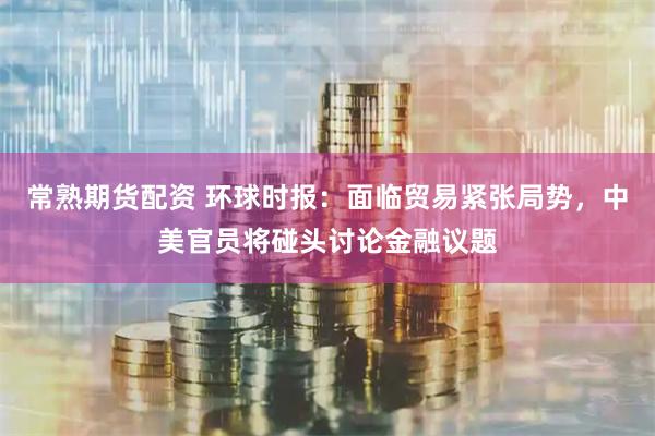常熟期货配资 环球时报：面临贸易紧张局势，中美官员将碰头讨论金融议题