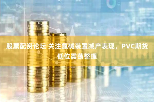 股票配资论坛 关注氯碱装置减产表现，PVC期货低位震荡整理