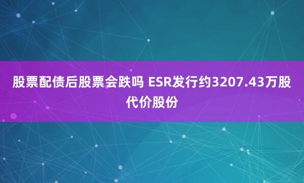 股票配债后股票会跌吗 ESR发行约3207.43万股代价股份