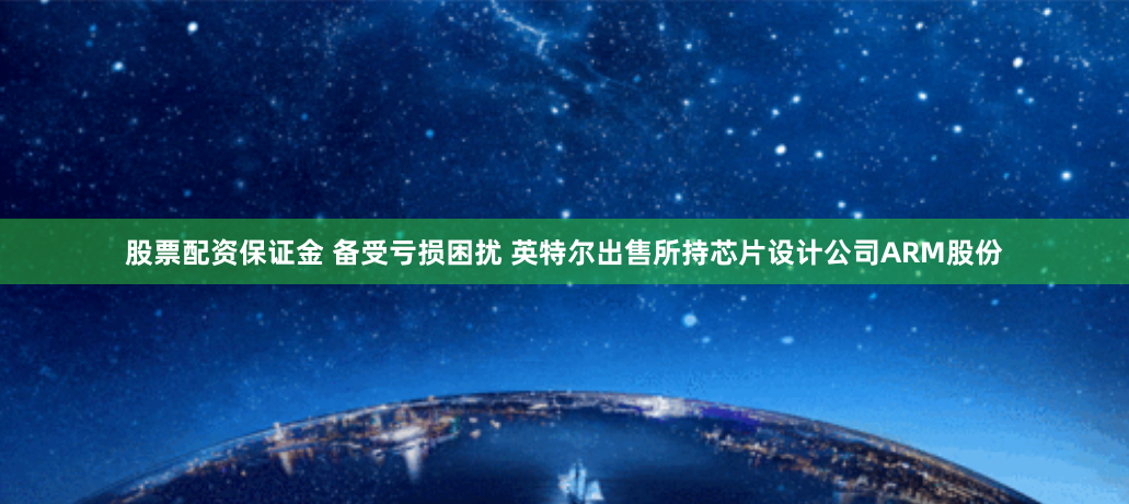 股票配资保证金 备受亏损困扰 英特尔出售所持芯片设计公司ARM股份