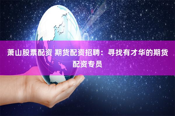 萧山股票配资 期货配资招聘：寻找有才华的期货配资专员