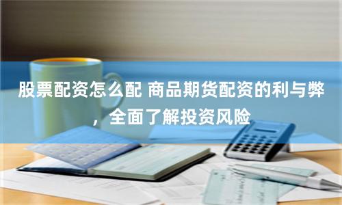 股票配资怎么配 商品期货配资的利与弊，全面了解投资风险