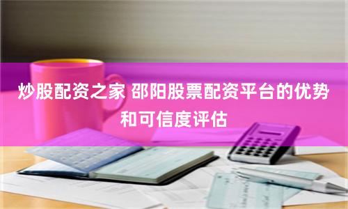 炒股配资之家 邵阳股票配资平台的优势和可信度评估