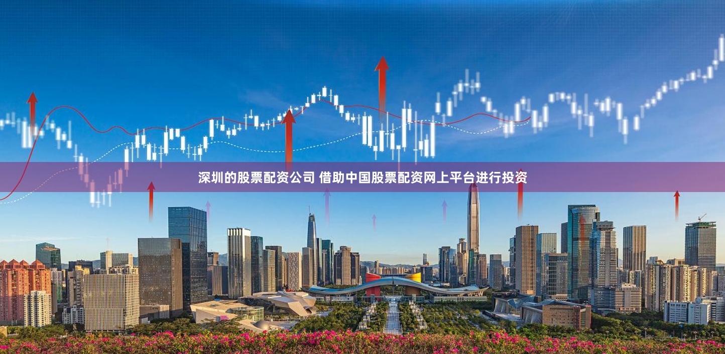 深圳的股票配资公司 借助中国股票配资网上平台进行投资
