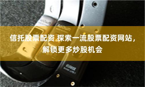 信托股票配资 探索一流股票配资网站，解锁更多炒股机会