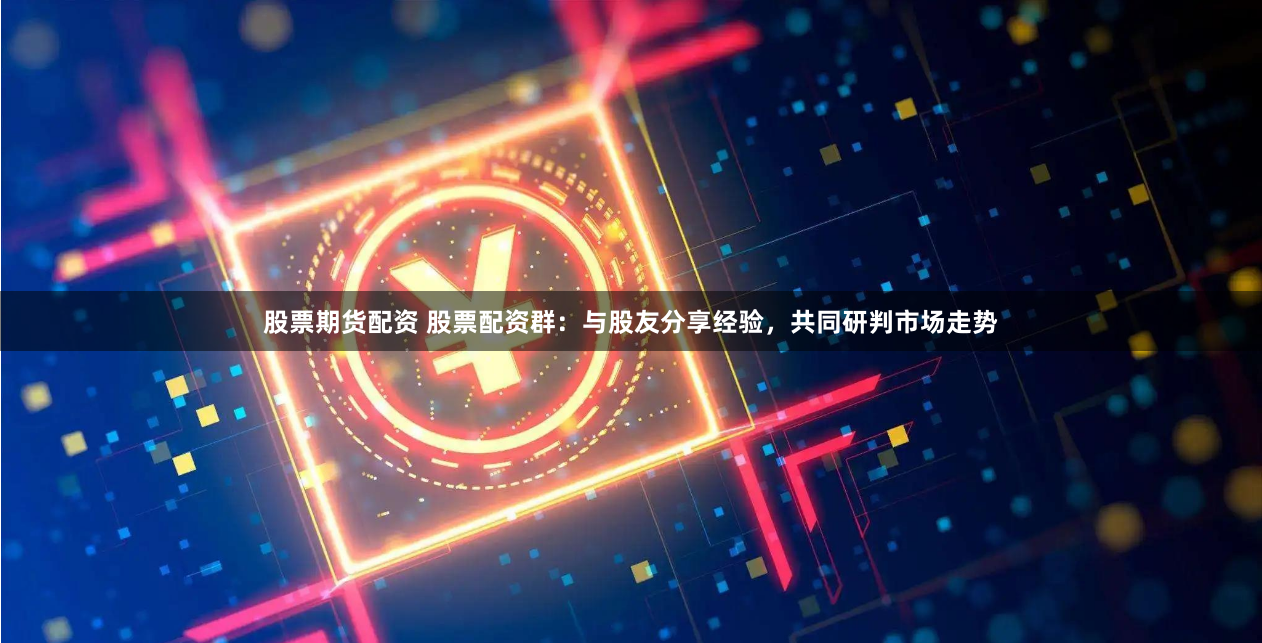 股票期货配资 股票配资群：与股友分享经验，共同研判市场走势