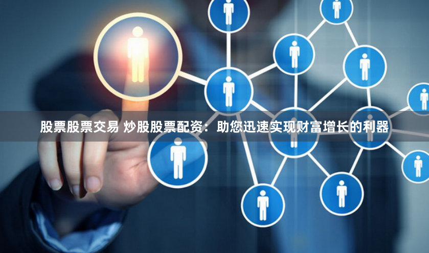 股票股票交易 炒股股票配资：助您迅速实现财富增长的利器
