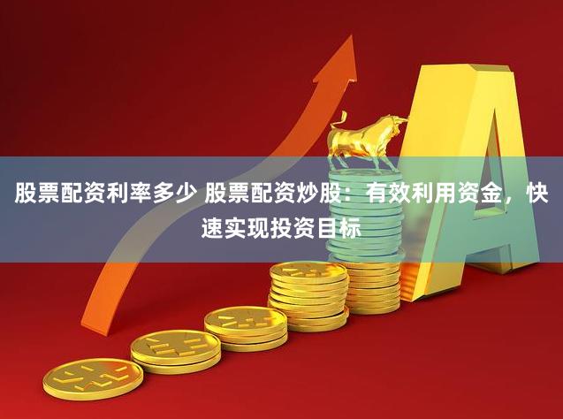 股票配资利率多少 股票配资炒股：有效利用资金，快速实现投资目标