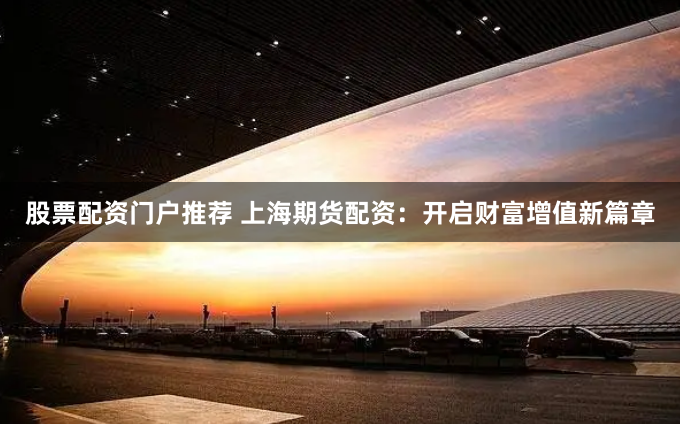 股票配资门户推荐 上海期货配资：开启财富增值新篇章