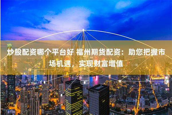 炒股配资哪个平台好 福州期货配资：助您把握市场机遇，实现财富增值