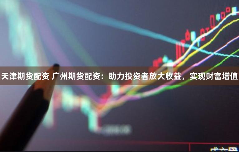 天津期货配资 广州期货配资：助力投资者放大收益，实现财富增值