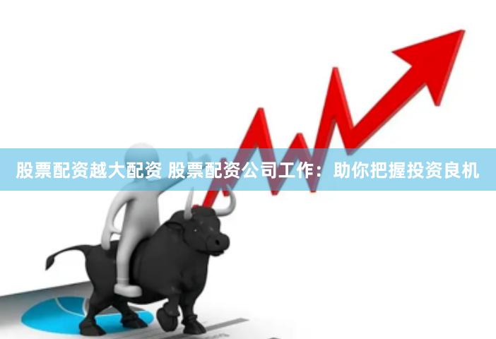 股票配资越大配资 股票配资公司工作：助你把握投资良机