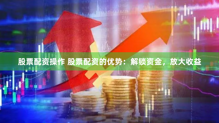 股票配资操作 股票配资的优势：解锁资金，放大收益