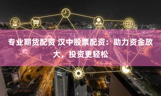 专业期货配资 汉中股票配资：助力资金放大，投资更轻松