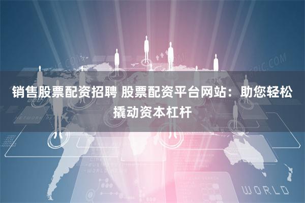 销售股票配资招聘 股票配资平台网站：助您轻松撬动资本杠杆