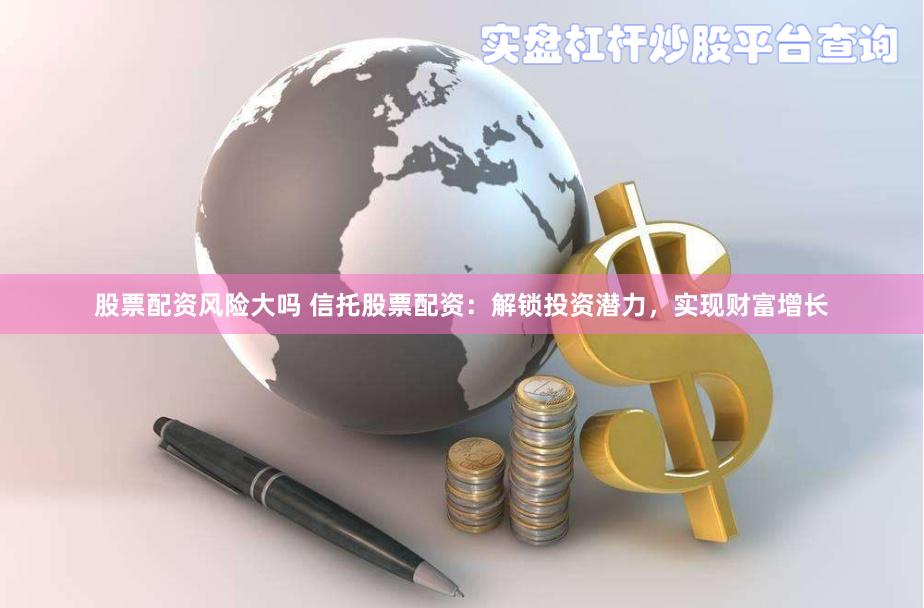 股票配资风险大吗 信托股票配资：解锁投资潜力，实现财富增长