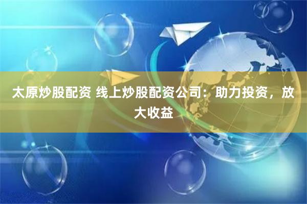 太原炒股配资 线上炒股配资公司：助力投资，放大收益