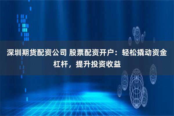 深圳期货配资公司 股票配资开户：轻松撬动资金杠杆，提升投资收益