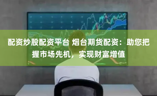 配资炒股配资平台 烟台期货配资：助您把握市场先机，实现财富增值