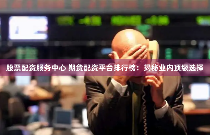 股票配资服务中心 期货配资平台排行榜：揭秘业内顶级选择