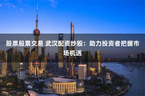 股票股票交易 武汉配资炒股:助力投资者把握市场机遇