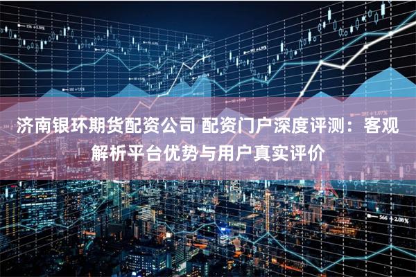 济南银环期货配资公司 配资门户深度评测:客观解析平台优势与用户真实评价