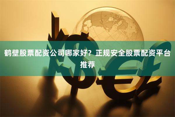 鹤壁股票配资公司哪家好?正规安全股票配资平台推荐